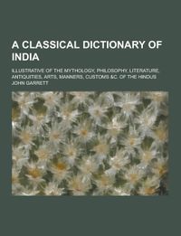 A Classical Dictionary of India; Illustrative of the Mythology, Philosophy, Literature, Antiquities, Arts, Manners, Customs &C. of the Hindus