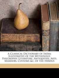 A Classical Dictionary of India: Illustrative of the Mythology, Philosophy, Literature, Antiquities, Arts, Manners, Customs &c. of the Hindus