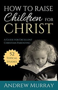 How to Raise Children for Christ (Updated and Annotated): A Guide for Excellent Christian Parenting (English Edition)