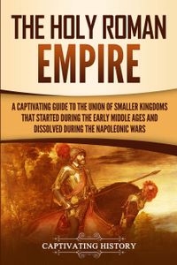 The Holy Roman Empire: A Captivating Guide to the Union of Smaller Kingdoms That Started During the Early Middle Ages and Dissolved During the Napoleonic Wars