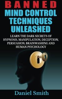 Banned Mind Control Techniques Unleashed: Learn the Dark Secrets of Hypnosis, Manipulation, Deception, Persuasion, Brainwashing and Human Psychology