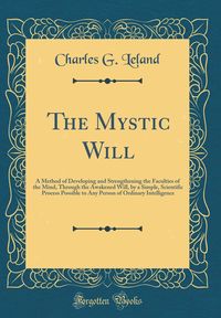 The Mystic Will: A Method of Developing and Strengthening the Faculties of the Mind, Through the Awakened Will, by a Simple, Scientific Process ... of Ordinary Intelligence (Classic Reprint)