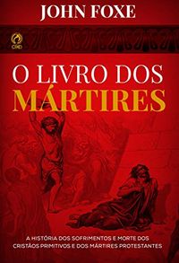 O Livro dos Mrtires: A Histria dos Sofrimentos e Mortes dos Cristos Primitivos e dos Mrtires Protestantes
